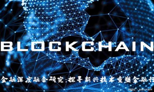 区块链与金融深度融合研究：探寻新兴技术重塑金融行业的未来